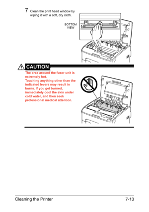 Page 128Cleaning the Printer7-13
7Clean the print head window by 
wiping it with a soft, dry cloth.
CAUTION
The area around the fuser unit is 
extremely hot.
Touching anything other than the 
indicated levers may result in 
burns. If you get burned, 
immediately cool the skin under 
cold water, and then seek 
professional medical attention.
BOTTOM
VIEW
Downloaded From ManualsPrinter.com Manuals 