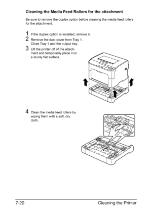 Page 135Cleaning the Printer 7-20
Cleaning the Media Feed Rollers for the attachment
Be sure to remove the duplex option before cleaning the media feed rollers 
for the attachment.
1If the duplex option is installed, remove it.
2Remove the dust cover from Tray 1.
Close Tray 1 and the output tray.
3Lift the printer off of the attach-
ment and temporarily place it on 
a sturdy flat surface.
4Clean the media feed rollers by 
wiping them with a soft, dry 
cloth.
Downloaded From ManualsPrinter.com Manuals 