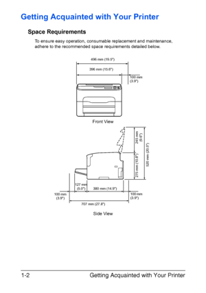 Page 15Getting Acquainted with Your Printer 1-2
Getting Acquainted with Your Printer
Space Requirements
To ensure easy operation, consumable replacement and maintenance, 
adhere to the recommended space requirements detailed below.
Front View
496 mm (19.5)
100 mm 
(3.9) 396 mm (15.6)
707 mm (27.8)100 mm 
(3.9) 380 mm (14.9)
520 mm (20.5)
127 mm 
(5.0)
245 mm 
(9.6) 275 mm (10.8)
100 mm 
(3.9)
Side View
Downloaded From ManualsPrinter.com Manuals 