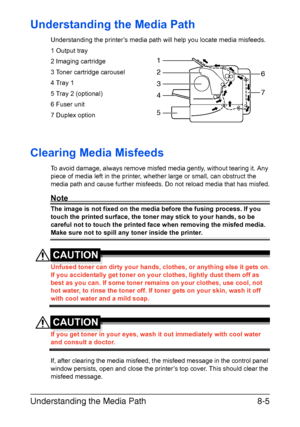 Page 142Understanding the Media Path8-5
Understanding the Media Path
Understanding the printer’s media path will help you locate media misfeeds.
1 Output tray
2 Imaging cartridge
3 Toner cartridge carousel
4 Tray 1
5 Tray 2 (optional)
6 Fuser unit
7 Duplex option
Clearing Media Misfeeds 
To avoid damage, always remove misfed media gently, without tearing it. Any 
piece of media left in the printer, whether large or small, can obstruct the 
media path and cause further misfeeds. Do not reload media that has...