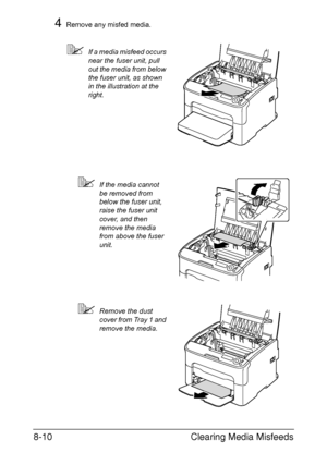 Page 147Clearing Media Misfeeds 8-10
4Remove any misfed media.
If a media misfeed occurs 
near the fuser unit, pull 
out the media from below 
the fuser unit, as shown 
in the illustration at the 
right.
If the media cannot 
be removed from 
below the fuser unit, 
raise the fuser unit 
cover, and then 
remove the media 
from above the fuser 
unit.
Remove the dust 
cover from Tray 1 and 
remove the media.
M
M
Downloaded From ManualsPrinter.com Manuals 