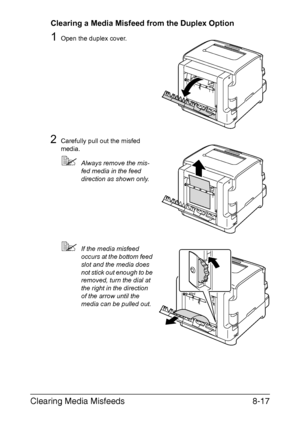 Page 154Clearing Media Misfeeds8-17
Clearing a Media Misfeed from the Duplex Option
1Open the duplex cover.
2Carefully pull out the misfed 
media.
Always remove the mis-
fed media in the feed 
direction as shown only.
If the media misfeed 
occurs at the bottom feed 
slot and the media does 
not stick out enough to be 
removed, turn the dial at 
the right in the direction 
of the arrow until the 
media can be pulled out.
Downloaded From ManualsPrinter.com Manuals 