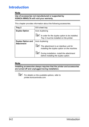 Page 175Introduction 9-2
Introduction
Note
Use of accessories not manufactured or supported by 
KONICA MINOLTA will void your warranty. 
This chapter provides information about the following accessories.
Note
Installing accessories always requires that the printer and accessories 
are turned off and unplugged during installation.
For details on the available options, refer to 
printer.konicaminolta.com. Tray 2500-sheet tray
Duplex OptionAuto duplexing
In order for the duplex option to be installed, 
Tray 2...