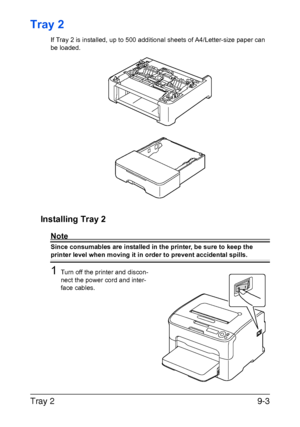 Page 176Tray 29-3
Tray 2
If Tray 2 is installed, up to 500 additional sheets of A4/Letter-size paper can 
be loaded.
Installing Tray 2
Note
Since consumables are installed in the printer, be sure to keep the 
printer level when moving it in order to prevent accidental spills.
1Turn off the printer and discon-
nect the power cord and inter-
face cables.
Downloaded From ManualsPrinter.com Manuals 