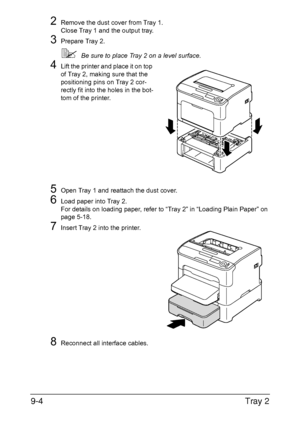 Page 177Tray 2 9-4
2Remove the dust cover from Tray 1.
Close Tray 1 and the output tray.
3Prepare Tray 2.
Be sure to place Tray 2 on a level surface.
4Lift the printer and place it on top 
of Tray 2, making sure that the 
positioning pins on Tray 2 cor-
rectly fit into the holes in the bot-
tom of the printer.
5Open Tray 1 and reattach the dust cover.
6Load paper into Tray 2.
For details on loading paper, refer to “Tray 2” in “Loading Plain Paper” on 
page 5-18.
7Insert Tray 2 into the printer.
8Reconnect all...