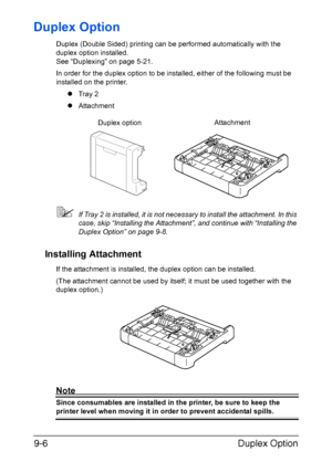 Page 179Duplex Option 9-6
Duplex Option
Duplex (Double Sided) printing can be performed automatically with the 
duplex option installed. 
See “Duplexing” on page 5-21.
In order for the duplex option to be installed, either of the following must be 
installed on the printer.
zTray 2
zAttachment
If Tray 2 is installed, it is not necessary to install the attachment. In this 
case, skip “Installing the Attachment”, and continue with “Installing the 
Duplex Option” on page 9-8.
Installing Attachment
If the...