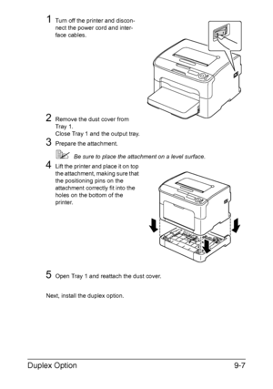 Page 180Duplex Option9-7
1Turn off the printer and discon-
nect the power cord and inter-
face cables.
2Remove the dust cover from 
Tray 1.
Close Tray 1 and the output tray.
3Prepare the attachment.
Be sure to place the attachment on a level surface.
4Lift the printer and place it on top 
the attachment, making sure that 
the positioning pins on the 
attachment correctly fit into the 
holes on the bottom of the 
printer.
5Open Tray 1 and reattach the dust cover.
Next, install the duplex option.
Downloaded From...