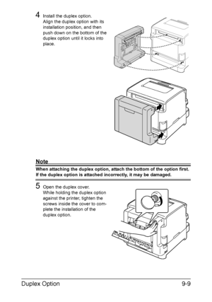 Page 182Duplex Option9-9
4Install the duplex option.
Align the duplex option with its 
installation position, and then 
push down on the bottom of the 
duplex option until it locks into 
place.
Note
When attaching the duplex option, attach the bottom of the option first. 
If the duplex option is attached incorrectly, it may be damaged.
5Open the duplex cover.
While holding the duplex option 
against the printer, tighten the 
screws inside the cover to com-
plete the installation of the 
duplex option.
Downloaded...