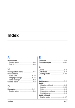 Page 190Index
Index A-7
A
Accessories
Duplex option  .............................. 9-6
Tray 2 .......................................... 9-3
C
Configuration menu ..................... 4-5
Consumables
Fuser Unit  ................................. 6-19
Imaging Cartridge  ..................... 6-16
Toner cartridge  ........................... 6-2
Control panel ................................ 4-2
D
Duplexing .................................... 5-21
Duplex option  .............................. 9-6
E
Envelope...