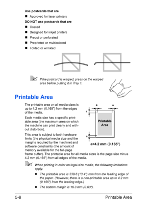 Page 75Printable Area 5-8
Use postcards that are
„Approved for laser printers
DO NOT use postcards that are
„Coated
„Designed for inkjet printers
„Precut or perforated
„Preprinted or multicolored
„Folded or wrinkled
If the postcard is warped, press on the warped 
area before putting it in Tray 1.
Printable Area
The printable area on all media sizes is 
up to 4.2 mm (0.165) from the edges 
of the media.
Each media size has a specific print-
able area (the maximum area on which 
the machine can print clearly and...