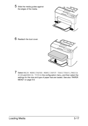 Page 84Loading Media5-17
5Slide the media guides against 
the edges of the media.
6Reattach the dust cover.
7Select MAIN MENU/PAPER MENU/INPUT TRAY/TRAY1/MEDIA 
SIZE
 and MEDIA TYPE in the configuration menu, and then select the 
settings for the size and type of paper that are loaded. See also “PAPER 
MENU” on page 4-8.
Downloaded From ManualsPrinter.com Manuals 