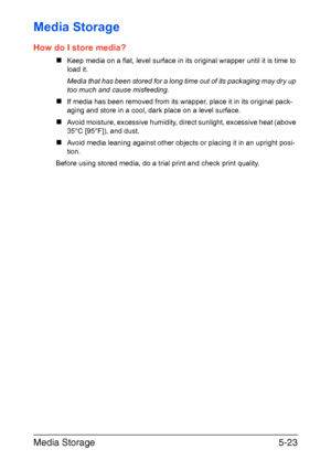 Page 90Media Storage5-23
Media Storage
How do I store media?
„Keep media on a flat, level surface in its original wrapper until it is time to
load it.
Media that has been stored for a long time out of its packaging may dry up 
too much and cause misfeeding.
„If media has been removed from its wrapper, place it in its original pack-
aging and store in a cool, dark place on a level surface.
„Avoid moisture, excessive humidity, direct sunlight, excessive heat (above 
35°C [95°F]), and dust.
„Avoid media leaning...