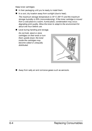 Page 95Replacing Consumables 6-4
Keep toner cartridges: 
„In their packaging until you’re ready to install them.
„In a cool, dry location away from sunlight (due to heat). 
The maximum storage temperature is 35° C (95° F) and the maximum 
storage humidity is 85% (noncondensing). If the toner cartridge is moved 
from a cold place to a warm, humid place, condensation may occur, 
degrading print quality. Allow the toner to adapt to the environment for 
about one hour before use.
„Level during handling and storage....