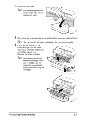 Page 98Replacing Consumables6-7
2Open the front cover.
Before opening the front 
cover, open Tray 1 if it is 
not already open.
3Check that the toner cartridge to be replaced has been moved to the front.
You can identify the toner cartridge by the color of the handle.
4Pull down the handle on the 
toner cartridge until the toner 
cartridge is unlocked and moves 
out slightly toward you.
Remove the toner cartridge.
Do not manually rotate 
the toner cartridge carou-
sel. In addition, do not 
rotate the...