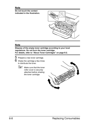 Page 99Replacing Consumables 6-8
Note
Do not touch the contact 
indicated in the illustration.
Note
Dispose of the empty toner cartridge according to your local 
regulations. Do not burn the toner cartridge.
For details, refer to “About Toner Cartridges” on page 6-2.
5Prepare a new toner cartridge.
6Shake the cartridge a few times 
to distribute the toner.
Make sure that the toner 
roller cover is securely 
attached before shaking 
the toner cartridge.
Downloaded From ManualsPrinter.com Manuals 