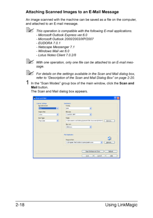 Page 101Using LinkMagic 2-18
Attaching Scanned Images to an E-Mail Message
An image scanned with the machine can be saved as a file on the computer, 
and attached to an E-mail message.
This operation is compatible with the following E-mail applications. 
- Microsoft Outlook Express ver.6.0 
- Microsoft Outlook 2000/2003/XP/2007 
- EUDORA 7.0.1 
- Netscape Messenger 7.1 
- Windows Mail ver.6.0
- Lotus Notes Client 7.0.2/8
With one operation, only one file can be attached to an E-mail mes-
sage.
For details on...