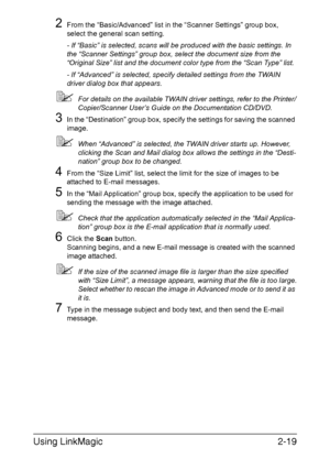 Page 102Using LinkMagic2-19
2From the “Basic/Advanced” list in the “Scanner Settings” group box, 
select the general scan setting.
- If “Basic” is selected, scans will be produced with the basic settings. In 
the “Scanner Settings” group box, select the document size from the 
“Original Size” list and the document color type from the “Scan Type” list.
- If “Advanced” is selected, specify detailed settings from the TWAIN 
driver dialog box that appears.
For details on the available TWAIN driver settings, refer...