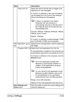 Page 106Using LinkMagic2-23
“Size Limit” list Select the limit for the file size of images to be 
attached to E-mail messages.
If “Custom” is selected, a new size limit setting 
can be added from the Custom Size Settings 
[Size Limit] dialog box that appears.
If “Basic” is selected in the “Basic/
Advanced” list, the resolution is 
automatically reduced so that the size of 
the image file does not exceed the size 
limit specified here.
Choices: 75Kbyte, 150Kbyte, 500Kbyte, 1Mbyte, 
3Mbyte, None, Custom
Default:...