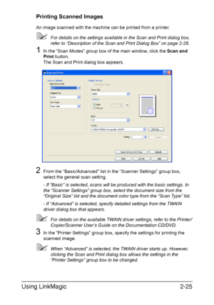 Page 108Using LinkMagic2-25
Printing Scanned Images
An image scanned with the machine can be printed from a printer.
For details on the settings available in the Scan and Print dialog box, 
refer to “Description of the Scan and Print Dialog Box” on page 2-26.
1In the “Scan Modes” group box of the main window, click the Scan and 
Print button.
The Scan and Print dialog box appears.
2From the “Basic/Advanced” list in the “Scanner Settings” group box, 
select the general scan setting.
- If “Basic” is selected,...