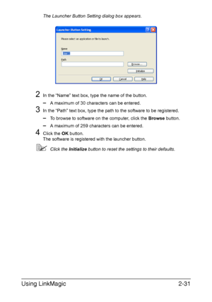 Page 114Using LinkMagic2-31
The Launcher Button Setting dialog box appears.
2In the “Name” text box, type the name of the button.
–A maximum of 30 characters can be entered.
3In the “Path” text box, type the path to the software to be registered.
–To browse to software on the computer, click the Browse button.
–A maximum of 259 characters can be entered.
4Click the OK button.
The software is registered with the launcher button.
Click the Initialize button to reset the settings to their defaults.
Downloaded From...