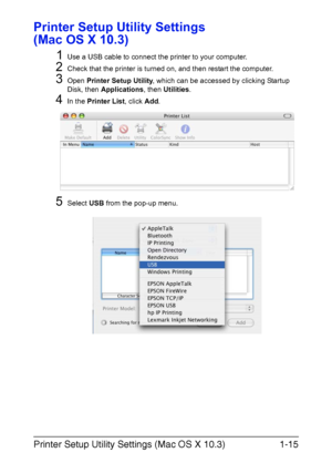 Page 22Printer Setup Utility Settings (Mac OS X 10.3)1-15
Printer Setup Utility Settings 
(Mac OS X 10.3)
1
Use a USB cable to connect the printer to your computer.
2Check that the printer is turned on, and then restart the computer.
3Open Printer Setup Utility, which can be accessed by clicking Startup 
Disk, then Applications, then Utilities.
4In the Printer List, click Add.
5Select USB from the pop-up menu.
Downloaded From ManualsPrinter.com Manuals 