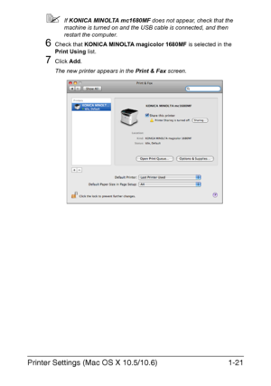 Page 28Printer Settings (Mac OS X 10.5/10.6)1-21
If KONICA MINOLTA mc1680MF does not appear, check that the 
machine is turned on and the USB cable is connected, and then 
restart the computer.
6Check that KONICA MINOLTA magicolor 1680MF is selected in the 
Print Using list.
7Click Add.
The new printer appears in the Print & Fax screen.
Downloaded From ManualsPrinter.com Manuals 