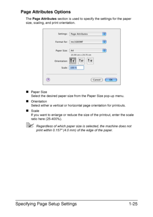 Page 32Specifying Page Setup Settings1-25 Page Attributes Options
The Page Attributes section is used to specify the settings for the paper 
size, scaling, and print orientation.
„Paper Size
Select the desired paper size from the Paper Size pop-up menu.
„Orientation
Select either a vertical or horizontal page orientation for printouts.
„Scale
If you want to enlarge or reduce the size of the printout, enter the scale 
ratio here (25-400%).
Regardless of which paper size is selected, the machine does not 
print...