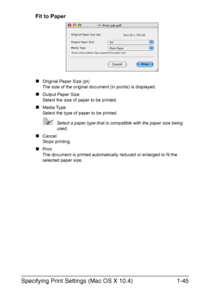 Page 52Specifying Print Settings (Mac OS X 10.4)1-45
Fit to Paper
„Original Paper Size (pt)
The size of the original document (in points) is displayed.
„Output Paper Size
Select the size of paper to be printed.
„Media Type 
Select the type of paper to be printed.
Select a paper type that is compatible with the paper size being 
used.
„Cancel
Stops printing.
„Print
The document is printed automatically reduced or enlarged to fit the 
selected paper size.
Downloaded From ManualsPrinter.com Manuals 