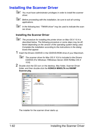 Page 69
Installing the Scanner Driver
1-62
Installing the Scanner Driver
 You must have administrator privileges in order to install the scanner 
driver.
Before proceeding with the installation, be sure to exit all running 
applications.
In the following text, “TWAIN driver” may be used to indicate the scan-
ner driver.
Installing the Scanner Driver
The procedure for installing the printer driver on Mac OS X 10.4 is 
described below. The following procedure or some steps may be dif-
ferent depending on the...