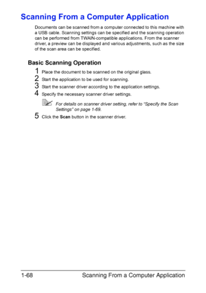 Page 75Scanning From a Computer Application 1-68
Scanning From a Computer Application
Documents can be scanned from a computer connected to this machine with 
a USB cable. Scanning settings can be specified and the scanning operation 
can be performed from TWAIN-compatible applications. From the scanner 
driver, a preview can be displayed and various adjustments, such as the size 
of the scan area can be specified.
Basic Scanning Operation
1Place the document to be scanned on the original glass.
2Start the...