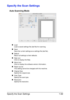 Page 76Specify the Scan Settings1-69
Specify the Scan Settings
Auto Scanning Mode
„Load
Load a saved settings file (dat file) for scanning.
„Save
Save the current settings as a settings file (dat file).
„Default
Return all settings to their defaults.
„Help icon
Click to display the Help.
„About icon
Click to display the software version information.
„Paper source
This setting cannot be changed with this machine.
„Original Size
Specify the original size.
„Scan Type 
Specify the scan type.
„Resolution 
Specify...