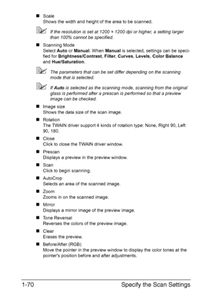 Page 77Specify the Scan Settings 1-70
„Scale
Shows the width and height of the area to be scanned.
If the resolution is set at 1200 × 1200 dpi or higher, a setting larger 
than 100% cannot be specified.
„Scanning Mode
Select Auto or Manual. When Manual is selected, settings can be speci-
fied for Brightness/Contrast, Filter, Curves, Levels, Color Balance 
and Hue/Saturation.
The parameters that can be set differ depending on the scanning 
mode that is selected.
If Auto is selected as the scanning mode,...