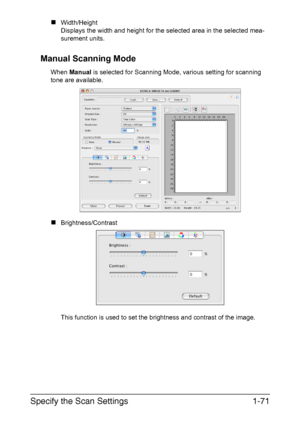 Page 78Specify the Scan Settings1-71
„Width/Height
Displays the width and height for the selected area in the selected mea-
surement units.
Manual Scanning Mode
When Manual is selected for Scanning Mode, various setting for scanning 
tone are available.
„Brightness/Contrast 
This function is used to set the brightness and contrast of the image.
Downloaded From ManualsPrinter.com Manuals 