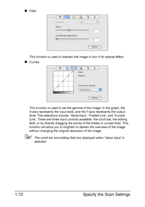 Page 79Specify the Scan Settings 1-72
„Filter 
This function is used to sharpen the image or blur it for special effect.
„Curves 
This function is used to set the gamma of the image. In the graph, the 
X-axis represents the input level, and the Y-axis represents the output 
level. The selections include, ‘Value Input’, ‘Folded Line’, and ‘Curved 
Line’. There are three input controls available: the scroll bar, the editing 
field, or by directly dragging the points of the folded or curved lines. This 
function...