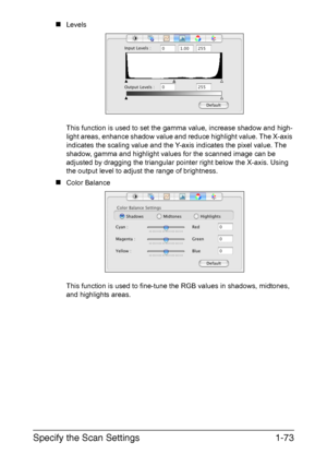 Page 80Specify the Scan Settings1-73
„Levels 
This function is used to set the gamma value, increase shadow and high-
light areas, enhance shadow value and reduce highlight value. The X-axis 
indicates the scaling value and the Y-axis indicates the pixel value. The 
shadow, gamma and highlight values for the scanned image can be 
adjusted by dragging the triangular pointer right below the X-axis. Using 
the output level to adjust the range of brightness.
„Color Balance 
This function is used to fine-tune the...