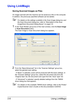 Page 91Using LinkMagic 2-8
Using LinkMagic
Saving Scanned Images as Files
An image scanned with the machine can be saved as a file on the computer. 
In addition, the previously specified software can be started.
For details on the settings available in the Scan Image dialog box and 
the Scan Document dialog box, refer to “Description of the Scan 
Image/Scan Document Dialog Boxes” on page 2-9.
1In the “Scan Modes” group box of the main window, click the Scan Image 
or Scan Document button.
The Scan Image or...