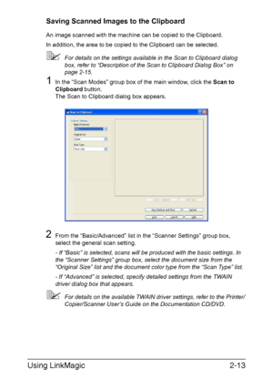 Page 96Using LinkMagic2-13
Saving Scanned Images to the Clipboard
An image scanned with the machine can be copied to the Clipboard.
In addition, the area to be copied to the Clipboard can be selected.
For details on the settings available in the Scan to Clipboard dialog 
box, refer to “Description of the Scan to Clipboard Dialog Box” on 
page 2-15.
1In the “Scan Modes” group box of the main window, click the Scan to 
Clipboard button.
The Scan to Clipboard dialog box appears.
2From the “Basic/Advanced” list in...