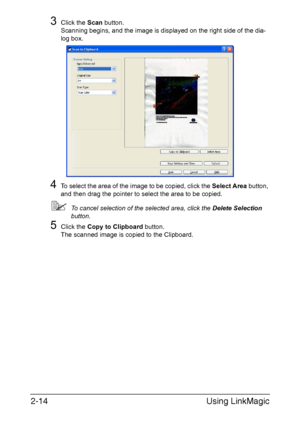 Page 97Using LinkMagic 2-14
3Click the Scan button.
Scanning begins, and the image is displayed on the right side of the dia-
log box.
4To select the area of the image to be copied, click the Select Area button, 
and then drag the pointer to select the area to be copied. 
To cancel selection of the selected area, click the Delete Selection 
button.
5Click the Copy to Clipboard button.
The scanned image is copied to the Clipboard.
Downloaded From ManualsPrinter.com Manuals 