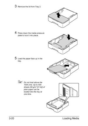 Page 101Loading Media 3-20
3Remove the lid from Tray 2.
4Press down the media pressure 
plate to lock it into place.
5Load the paper face up in the 
tray.
Do not load above the 
100% line. Up to 500 
sheets (80 g/m
2 [21 lb]) of 
plain paper can be 
loaded into the tray at 
one time.100%
75
50
Downloaded From ManualsPrinter.com Manuals 