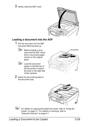 Page 110Loading a Document to be Copied3-29
3Gently close the ADF cover.
Loading a document into the ADF
1Put the document into the ADF 
document feed tray face up.
Before loading a docu-
ment into the ADF, check 
that no document pages 
remain on the original 
glass.
Load the document 
pages so that the top of 
the document is toward 
the back or the right side 
of the machine.
2Adjust the document guides to 
the document size.
For details on copying the loaded document, refer to “Using the 
Copier” on page...