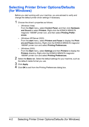 Page 113Selecting Printer Driver Options/Defaults (for Windows) 4-2
Selecting Printer Driver Options/Defaults 
(for Windows)
Before you start working with your machine, you are advised to verify and 
change the default printer driver settings if necessary.
1Choose the driver’s properties as follows:
– (Windows Vista)
From the Start menu, select Control Panel, and then click Hardware 
and Sound to select Printers. Right-click the KONICA MINOLTA 
magicolor 1690MF printer icon, and then select Printing Prefer-...