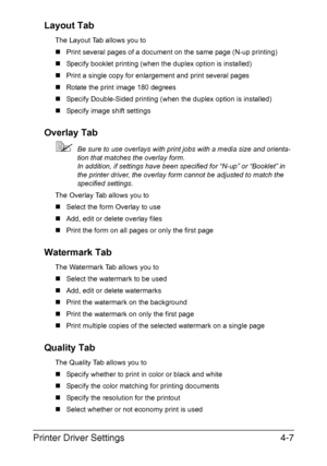 Page 118Printer Driver Settings4-7 Layout Tab
The Layout Tab allows you to
„Print several pages of a document on the same page (N-up printing)
„Specify booklet printing (when the duplex option is installed)
„Print a single copy for enlargement and print several pages
„Rotate the print image 180 degrees
„Specify Double-Sided printing (when the duplex option is installed)
„Specify image shift settings
Overlay Tab
Be sure to use overlays with print jobs with a media size and orienta-
tion that matches the overlay...