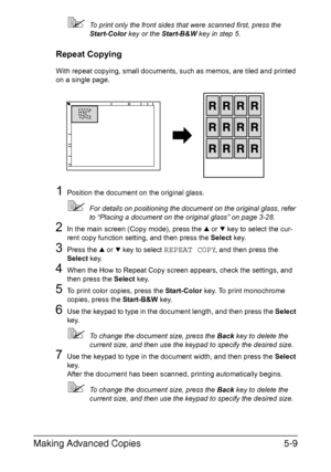 Page 128Making Advanced Copies5-9
To print only the front sides that were scanned first, press the 
Start-Color key or the Start-B&W key in step 5.
Repeat Copying
With repeat copying, small documents, such as memos, are tiled and printed 
on a single page.
1Position the document on the original glass.
For details on positioning the document on the original glass, refer 
to “Placing a document on the original glass” on page 3-28.
2In the main screen (Copy mode), press the + or , key to select the cur-
rent copy...