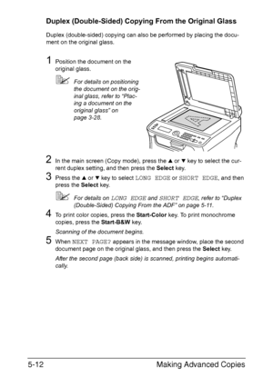 Page 131Making Advanced Copies 5-12
Duplex (Double-Sided) Copying From the Original Glass
Duplex (double-sided) copying can also be performed by placing the docu-
ment on the original glass.
1Position the document on the 
original glass.
For details on positioning 
the document on the orig-
inal glass, refer to “Plac-
ing a document on the 
original glass” on 
page 3-28.
2In the main screen (Copy mode), press the + or , key to select the cur-
rent duplex setting, and then press the Select key.
3Press the + or ,...