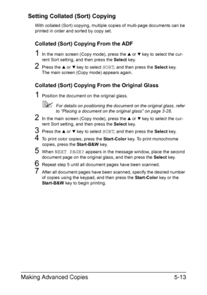 Page 132Making Advanced Copies5-13 Setting Collated (Sort) Copying
With collated (Sort) copying, multiple copies of multi-page documents can be 
printed in order and sorted by copy set.
Collated (Sort) Copying From the ADF
1In the main screen (Copy mode), press the + or , key to select the cur-
rent Sort setting, and then press the Select key.
2Press the + or , key to select SORT, and then press the Select key.
The main screen (Copy mode) appears again.
Collated (Sort) Copying From the Original Glass
1Position...