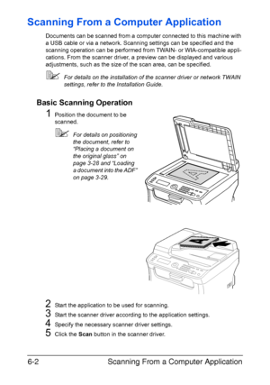 Page 135Scanning From a Computer Application 6-2
Scanning From a Computer Application
Documents can be scanned from a computer connected to this machine with 
a USB cable or via a network. Scanning settings can be specified and the 
scanning operation can be performed from TWAIN- or WIA-compatible appli-
cations. From the scanner driver, a preview can be displayed and various 
adjustments, such as the size of the scan area, can be specified.
For details on the installation of the scanner driver or network TWAIN...