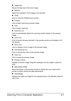 Page 140Scanning From a Computer Application6-7
„Image size
Shows the data size of the scan image.
„Rotation
Select the orientation of the image to be scanned.
„Close
Click to close the TWAIN driver window.
„Prescan
Click to begin scanning a preview image.
„Scan
Click to begin scanning.
„AutoCrop icon
Click to automatically detect the scanning position based on the preview 
image.
„Zoom icon
Click to rescan the area selected in the preview window and enlarge it to fit 
the window.
„Mirror icon
Click to display a...