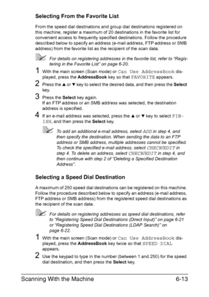 Page 146Scanning With the Machine6-13
Selecting From the Favorite List
From the speed dial destinations and group dial destinations registered on 
this machine, register a maximum of 20 destinations in the favorite list for 
convenient access to frequently specified destinations. Follow the procedure 
described below to specify an address (e-mail address, FTP address or SMB 
address) from the favorite list as the recipient of the scan data.
For details on registering addresses in the favorite list, refer to...