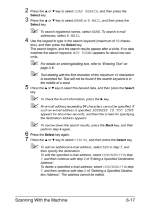 Page 150Scanning With the Machine6-17
2Press the + or , key to select LDAP SEARCH, and then press the 
Select key.
3Press the + or , key to select NAME or E-MAIL, and then press the 
Select key.
To search registered names, select NAME. To search e-mail 
addresses, select 
E-MAIL.
4Use the keypad to type in the search keyword (maximum of 10 charac-
ters), and then press the Select key.
The search begins, and the search results appear after a while. If no data 
matches the search keyword, 
NOT FOUND appears for...