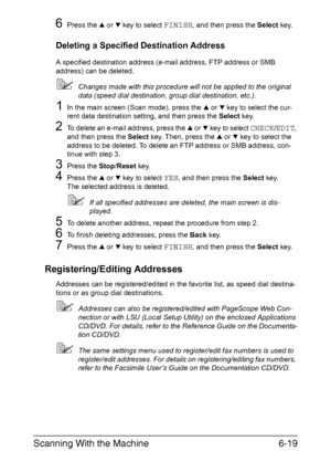 Page 152Scanning With the Machine6-19
6Press the + or , key to select FINISH, and then press the Select key.
Deleting a Specified Destination Address
A specified destination address (e-mail address, FTP address or SMB 
address) can be deleted.
Changes made with this procedure will not be applied to the original 
data (speed dial destination, group dial destination, etc.).
1In the main screen (Scan mode), press the + or , key to select the cur-
rent data destination setting, and then press the Select key.
2To...